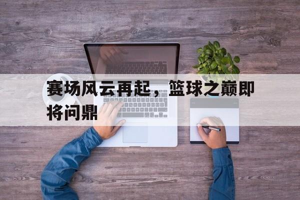 赛场风云再起，篮球之巅即将问鼎的简单介绍