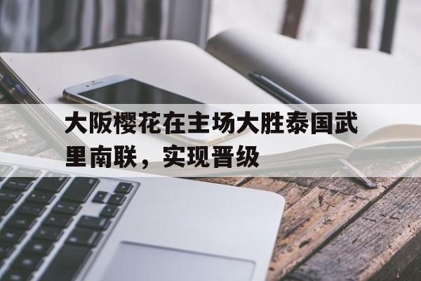 关于大阪樱花在主场大胜泰国武里南联，实现晋级的信息