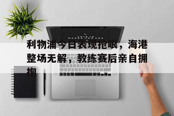 利物浦今日表现抢眼，海港整场无解，教练赛后亲自拥抱利物浦官宣